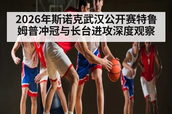 2026年斯诺克武汉公开赛特鲁姆普冲冠与长台进攻深度观察 - kaiyun