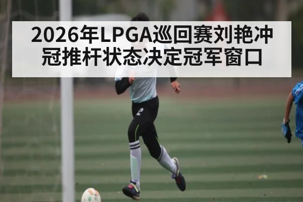 2026年LPGA巡回赛刘艳冲冠推杆状态决定冠军窗口