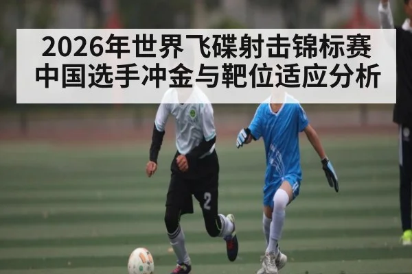 2026年世界飞碟射击锦标赛中国选手冲金与靶位适应分析